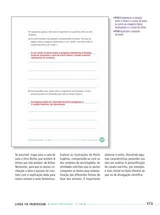 LIVRO DO PROFESSOR LÍNGUA PORTUGUESA · 3O
ANO 173
Se possível, traga para a sala de
aula o livro Bichos que existem &
bichos que não existem, de Arthur
Nestrovski, para que os alunos co-
nheçam a obra e possam ter con-
tato com a explicação dada para
outros animais e seres fantásticos.
Explore as ilustrações de Maria
Eugênia, comparando-as com as
dos verbetes de enciclopédia. As
atividades solicitam que os alunos
comparem os textos para sistema-
tização das diferentes formas de
falar dos animais. É importante
observar o estilo, discutindo algu-
mas características presentes nos
dois em análise. A personiﬁcação
do cavalo-marinho, por exemplo,
é mais visível no texto literário do
que no de divulgação cientíﬁca.
•P15 Estabelecer a relação
entre o título e o corpo do texto
ou entre as imagens (fotos,
ilustrações) e o corpo do texto.
•P16 Explicitar o assunto
do texto.
A cor verde no texto sobre a preguiça representa a ﬂoresta
tropical, enquanto o azul do texto sobre o cavalo-marinho
representa os oceanos.
A preguiça pode ser chamada de bicho-preguiça, e
o cavalo-marinho, de hipocampo.
Port3ºAnoParte2PROF.indd 173Port3ºAnoParte2PROF.indd 173 9/16/10 11:17 AM9/16/10 11:17 AM
 