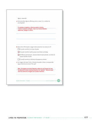 LIVRO DO PROFESSOR LÍNGUA PORTUGUESA · 3O
ANO 177
O verbete é objetivo, informa sobre o bicho;
o texto 3 parece verbete, mas é um texto literário
saboroso, alegre e crítico.
Não. A imagem do texto literário refere-se ao fundo do mar,
focalizando várias representações de “peixes”. Nota-se que
não há nenhuma imagem de cavalo-marinho.
X
X
Port3ºAnoParte2PROF.indd 177Port3ºAnoParte2PROF.indd 177 9/16/10 11:17 AM9/16/10 11:17 AM
 