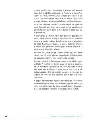 18 CADERNOS DE APOIO E APRENDIZAGEM · SMESP
cultural que luta para compreender as relações mais elemen-
tares do intercâmbio social, entre o “certo” e o “errado”, o
“bem” e o “mal”. Ouvir histórias também proporciona o en-
contro com outros povos e épocas e, ao mesmo tempo, com
a universalidade e a atemporalidade dos conﬂitos humanos.
Na escola, favorece também a aprendizagem de regras de
convívio social, pois é nas trocas coletivas que as diferenças
se manifestam, assim como a importância de saber ouvi-las
e respeitá-las.
A convivência e a familiaridade com os textos possibilitam,
ainda, maior domínio da língua, sobretudo em sua variedade
culta, e a fruição estética da palavra, ou seja, a apreciação
do modo de dizer. Aos poucos, os alunos elaboram critérios
e valores que permitem comparações, críticas, escolhas. É
assim que se formam os leitores.
Portanto, ler (ainda que pela voz do professor) é uma expe-
riência que vai muito além da memorização de informações,
de respostas assertivas e de compreensão unívoca.
Com tais propósitos foram organizadas as atividades desta
Unidade. A escolha dos textos levou em conta a aquisição
de um repertório signiﬁcativo do ponto de vista cultural:
são narrativas de referência para toda a vida; e as ativi-
dades propostas têm por escopo promover o encontro dos
leitores em formação com a leitura, com os textos e com a
literatura.
A seguir apresentamos algumas características do gênero,
embora caiba reiterar que essa descrição objetiva apenas for-
necer informações para dar apoio a suas leituras e discussões
e não se constituir elenco de conteúdos para os alunos.
Port3ºAnoPROF.indd 18Port3ºAnoPROF.indd 18 9/16/10 10:58 AM9/16/10 10:58 AM
 