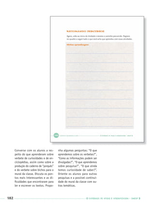 182 CADERNOS DE APOIO E APRENDIZAGEM · SMESP
Converse com os alunos a res-
peito do que aprenderam sobre
verbete de curiosidades e de en-
ciclopédias, assim como sobre a
produção do caderno de “porquês”
e do verbete sobre bichos para o
mural da classe. Discuta os pon-
tos mais interessantes e as di-
ﬁculdades que encontraram para
ler e escrever os textos. Propo-
nha algumas perguntas: “O que
aprendemos sobre os verbetes?”,
“Como as informações podem ser
divulgadas?”, “O que aprendemos
sobre pesquisa?”, “O que ainda
temos curiosidade de saber?”.
Oriente os alunos para outras
pesquisas e a possível continui-
dade do mural da classe com ou-
tras temáticas.
Port3ºAnoParte2PROF.indd 182Port3ºAnoParte2PROF.indd 182 9/16/10 11:17 AM9/16/10 11:17 AM
 