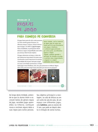 LIVRO DO PROFESSOR LÍNGUA PORTUGUESA · 3O
ANO 183
Ao longo desta Unidade, preten-
de-se que os alunos leiam e es-
crevam textos do gênero regras
de jogo, recordem jogos apren-
didos na infância, conheçam
novos e ensinem alguns deles e
suas regras para outras pessoas.
Seu objetivo principal é a mon-
tagem, na sala de leitura ou em
um canto da sala de aula, de um
espaço com diferentes jogos,
uma ludoteca, para os alunos do
3o
ano, que pode ser depois aber-
ta à visitação de outras turmas.
Port3ºAnoParte2PROF.indd 183Port3ºAnoParte2PROF.indd 183 9/16/10 11:17 AM9/16/10 11:17 AM
 