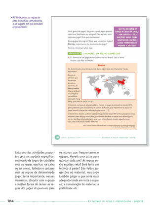 184 CADERNOS DE APOIO E APRENDIZAGEM · SMESP
•P1 Relacionar as regras de
jogo à situação comunicativa
e ao suporte em que circulam
originalmente.
Cada uma das atividades propos-
tas terá um produto especíﬁco:
confecção de jogos de tabuleiro
com as regras escritas na caixa
ou em anexo, folhetos e cartazes
com as regras de determinado
jogo. Seria importante, nesses
momentos, discutir com o grupo
a melhor forma de deixar as re-
gras dos jogos disponíveis para
os alunos que frequentarem o
espaço. Haverá uma caixa para
guardar cada um? As regras se-
rão escritas nela? Será feito um
folheto à parte? São feitas su-
gestões no material, mas cabe
também julgar o que seria mais
adequado tendo em vista o espa-
ço, a conservação do material, a
praticidade etc.
Port3ºAnoParte2PROF.indd 184Port3ºAnoParte2PROF.indd 184 9/16/10 11:17 AM9/16/10 11:17 AM
 