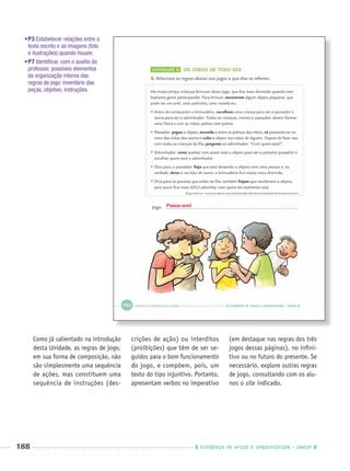 188 CADERNOS DE APOIO E APRENDIZAGEM · SMESP
Como já salientado na introdução
desta Unidade, as regras de jogo,
em sua forma de composição, não
são simplesmente uma sequência
de ações, mas constituem uma
sequência de instruções (des-
crições de ação) ou interditos
(proibições) que têm de ser se-
guidos para o bom funcionamento
do jogo, e compõem, pois, um
texto do tipo injuntivo. Portanto,
apresentam verbos no imperativo
(em destaque nas regras dos três
jogos dessas páginas), no inﬁni-
tivo ou no futuro do presente. Se
necessário, explore outras regras
de jogo, consultando com os alu-
nos o site indicado.
•P3 Estabelecer relações entre o
texto escrito e as imagens (foto
e ilustrações) quando houver.
•P7 Identiﬁcar, com o auxílio do
professor, possíveis elementos
da organização interna das
regras de jogo: inventário das
peças, objetivo, instruções.
Passa-anel
Port3ºAnoParte2PROF.indd 188Port3ºAnoParte2PROF.indd 188 9/16/10 11:17 AM9/16/10 11:17 AM
 