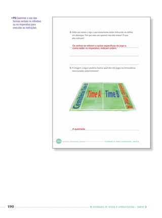 190 CADERNOS DE APOIO E APRENDIZAGEM · SMESP
•P8 Examinar o uso das
formas verbais no inﬁnitivo
ou no imperativo para
executar as instruções.
Os verbos se referem a ações especíﬁcas do jogo e,
como estão no imperativo, indicam ordem.
A queimada
Port3ºAnoParte2PROF.indd 190Port3ºAnoParte2PROF.indd 190 9/16/10 11:17 AM9/16/10 11:17 AM
 