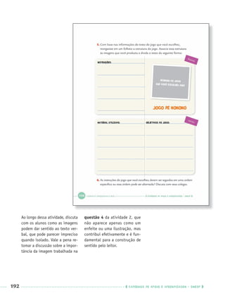 192 CADERNOS DE APOIO E APRENDIZAGEM · SMESP
Ao longo dessa atividade, discuta
com os alunos como as imagens
podem dar sentido ao texto ver-
bal, que pode parecer impreciso
quando isolado. Vale a pena re-
tomar a discussão sobre a impor-
tância da imagem trabalhada na
questão 4 da atividade 2, que
não aparece apenas como um
enfeite ou uma ilustração, mas
contribui efetivamente e é fun-
damental para a construção de
sentido pelo leitor.
Port3ºAnoParte2PROF.indd 192Port3ºAnoParte2PROF.indd 192 9/16/10 11:17 AM9/16/10 11:17 AM
 