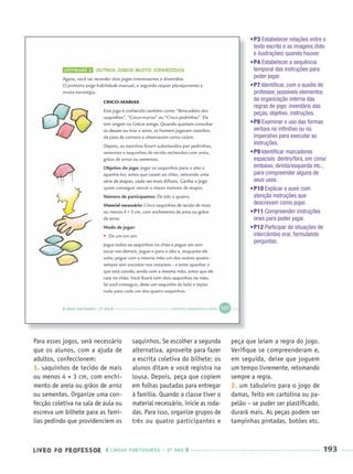 LIVRO DO PROFESSOR LÍNGUA PORTUGUESA · 3O
ANO 193
Para esses jogos, será necessário
que os alunos, com a ajuda de
adultos, confeccionem:
1. saquinhos de tecido de mais
ou menos 4 × 3 cm, com enchi-
mento de areia ou grãos de arroz
ou sementes. Organize uma con-
fecção coletiva na sala de aula ou
escreva um bilhete para as famí-
lias pedindo que providenciem os
saquinhos. Se escolher a segunda
alternativa, aproveite para fazer
a escrita coletiva do bilhete: os
alunos ditam e você registra na
lousa. Depois, peça que copiem
em folhas pautadas para entregar
à família. Quando a classe tiver o
material necessário, inicie as roda-
das. Para isso, organize grupos de
três ou quatro participantes e
peça que leiam a regra do jogo.
Veriﬁque se compreenderam e,
em seguida, deixe que joguem
um tempo livremente, retomando
sempre a regra.
2. um tabuleiro para o jogo de
damas, feito em cartolina ou pa-
pelão – se puder ser plastiﬁcado,
durará mais. As peças podem ser
tampinhas pintadas, botões etc.
•P3 Estabelecer relações entre o
texto escrito e as imagens (foto
e ilustrações) quando houver.
•P4 Estabelecer a sequência
temporal das instruções para
poder jogar.
•P7 Identiﬁcar, com o auxílio do
professor, possíveis elementos
da organização interna das
regras de jogo: inventário das
peças, objetivo, instruções.
•P8 Examinar o uso das formas
verbais no inﬁnitivo ou no
imperativo para executar as
instruções.
•P9 Identiﬁcar marcadores
espaciais: dentro/fora, em cima/
embaixo, direita/esquerda etc.,
para compreender alguns de
seus usos.
•P10 Explicar e ouvir com
atenção instruções que
descrevam como jogar.
•P11 Compreender instruções
orais para poder jogar.
•P12 Participar de situações de
intercâmbio oral, formulando
perguntas.
Port3ºAnoParte2PROF.indd 193Port3ºAnoParte2PROF.indd 193 9/16/10 11:17 AM9/16/10 11:17 AM
 