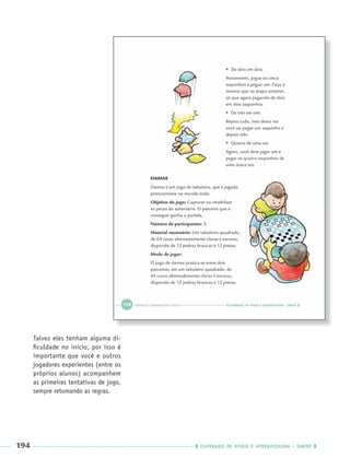 194 CADERNOS DE APOIO E APRENDIZAGEM · SMESP
Talvez eles tenham alguma di-
ﬁculdade no início, por isso é
importante que você e outros
jogadores experientes (entre os
próprios alunos) acompanhem
as primeiras tentativas de jogo,
sempre retomando as regras.
Port3ºAnoParte2PROF.indd 194Port3ºAnoParte2PROF.indd 194 9/16/10 11:17 AM9/16/10 11:17 AM
 