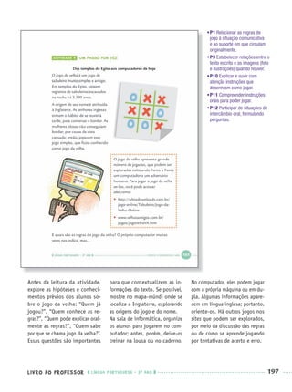LIVRO DO PROFESSOR LÍNGUA PORTUGUESA · 3O
ANO 197
Antes da leitura da atividade,
explore as hipóteses e conheci-
mentos prévios dos alunos so-
bre o jogo da velha: “Quem já
jogou?”, “Quem conhece as re-
gras?”, “Quem pode explicar oral-
mente as regras?”, “Quem sabe
por que se chama jogo da velha?”.
Essas questões são importantes
para que contextualizem as in-
formações do texto. Se possível,
mostre no mapa-múndi onde se
localiza a Inglaterra, explorando
as origens do jogo e do nome.
Na sala de informática, organize
os alunos para jogarem no com-
putador; antes, porém, deixe-os
treinar na lousa ou no caderno.
No computador, eles podem jogar
com a própria máquina ou em du-
pla. Algumas informações apare-
cem em língua inglesa; portanto,
oriente-os. Há outros jogos nos
sites que podem ser explorados,
por meio da discussão das regras
ou de como se aprende jogando
por tentativas de acerto e erro.
•P1 Relacionar as regras de
jogo à situação comunicativa
e ao suporte em que circulam
originalmente.
•P3 Estabelecer relações entre o
texto escrito e as imagens (foto
e ilustrações) quando houver.
•P10 Explicar e ouvir com
atenção instruções que
descrevam como jogar.
•P11 Compreender instruções
orais para poder jogar.
•P12 Participar de situações de
intercâmbio oral, formulando
perguntas.
Port3ºAnoParte2PROF.indd 197Port3ºAnoParte2PROF.indd 197 9/16/10 11:17 AM9/16/10 11:17 AM
 