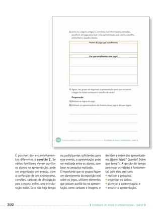 202 CADERNOS DE APOIO E APRENDIZAGEM · SMESP
É possível dar encaminhamen-
tos diferentes à questão 2. Se
vários familiares vierem auxiliar
os alunos na apresentação, pode
ser organizado um evento, com
a confecção de um cronograma,
convites, cartazes de divulgação
para a escola, enﬁm, uma estrutu-
ração maior. Caso não haja tempo
ou participantes suﬁcientes para
esse evento, a apresentação pode
ser realizada entre os alunos, com
base na pesquisa realizada.
É importante que os grupos façam
um planejamento da exposição oral
sobre os jogos, utilizem elementos
que possam auxiliá-los na apresen-
tação, como cartazes e imagens, e
decidam a ordem dos apresentado-
res (Quem falará? Quando? Sobre
que tema?). A gestão do tempo
para essas atividades é fundamen-
tal, pois eles precisam:
• realizar a pesquisa;
• organizar os dados;
• planejar a apresentação; e
• ensaiar a apresentação.
Port3ºAnoParte2PROF.indd 202Port3ºAnoParte2PROF.indd 202 9/16/10 11:18 AM9/16/10 11:18 AM
 