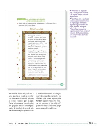 LIVRO DO PROFESSOR LÍNGUA PORTUGUESA · 3O
ANO 205
Vá com os alunos ao pátio ou a
uma quadra da escola e oriente-
-os para fazer as medidas no chão
e acertar o espaço para o jogo.
Seria interessante organizá-los
em grupos e realizar um campeo-
nato. Se possível, leve-os à sala
de informática para que assistam
a vídeos sobre como outros jo-
gos indígenas são praticados na
aldeia e selecionem alguns para
também jogarem na escola. Aces-
se, por exemplo, o site: <http://
pibmirim.socioambiental.org/
como-vivem/brincadeiras>.
•P1 Relacionar as regras de
jogo à situação comunicativa
e ao suporte em que circulam
originalmente.
•P7 Identiﬁcar, com o auxílio do
professor, possíveis elementos
da organização interna das
regras de jogo: inventário das
peças, objetivo, instruções.
•P9 Identiﬁcar marcadores
espaciais: dentro/fora, em cima/
embaixo, direita/esquerda etc.,
para compreender alguns de
seus usos.
Port3ºAnoParte2PROF.indd 205Port3ºAnoParte2PROF.indd 205 9/16/10 11:18 AM9/16/10 11:18 AM
 