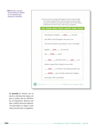206 CADERNOS DE APOIO E APRENDIZAGEM · SMESP
Na questão 2, retome com os
alunos a estrutura das regras, em
que os verbos vêm no inﬁnitivo
ou no imperativo. Discuta com
eles a melhor forma de organizá-
-los para deixar as regras o mais
claras possível para os jogadores.
trace
corra
troque
Saia
Faça
lembre
pule
•P8 Examinar o uso das
formas verbais no inﬁnitivo
ou no imperativo para
executar as instruções.
Port3ºAnoParte2PROF.indd 206Port3ºAnoParte2PROF.indd 206 9/16/10 11:18 AM9/16/10 11:18 AM
 