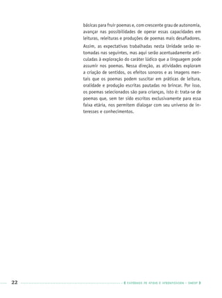 22 CADERNOS DE APOIO E APRENDIZAGEM · SMESP
básicas para fruir poemas e, com crescente grau de autonomia,
avançar nas possibilidades de operar essas capacidades em
leituras, releituras e produções de poemas mais desaﬁadores.
Assim, as expectativas trabalhadas nesta Unidade serão re-
tomadas nas seguintes, mas aqui serão acentuadamente arti-
culadas à exploração do caráter lúdico que a linguagem pode
assumir nos poemas. Nessa direção, as atividades exploram
a criação de sentidos, os efeitos sonoros e as imagens men-
tais que os poemas podem suscitar em práticas de leitura,
oralidade e produção escritas pautadas no brincar. Por isso,
os poemas selecionados são para crianças, isto é: trata-se de
poemas que, sem ter sido escritos exclusivamente para essa
faixa etária, nos permitem dialogar com seu universo de in-
teresses e conhecimentos.
Port3ºAnoPROF.indd 22Port3ºAnoPROF.indd 22 9/16/10 10:58 AM9/16/10 10:58 AM
 