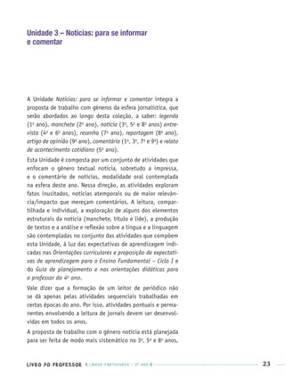 LIVRO DO PROFESSOR LÍNGUA PORTUGUESA · 3O
ANO 23
Unidade 3 – Notícias: para se informar
e comentar
A Unidade Notícias: para se informar e comentar integra a
proposta de trabalho com gêneros da esfera jornalística, que
serão abordados ao longo desta coleção, a saber: legenda
(1o
ano), manchete (2o
ano), notícia (3o
, 5o
e 8o
anos) entre-
vista (4o
e 6o
anos), resenha (7o
ano), reportagem (8o
ano),
artigo de opinião (9o
ano), comentário (1o
, 3o
, 7o
e 9o
) e relato
de acontecimento cotidiano (5o
ano).
Esta Unidade é composta por um conjunto de atividades que
enfocam o gênero textual notícia, sobretudo a impressa,
e o comentário de notícias, modalidade oral contemplada
na esfera deste ano. Nessa direção, as atividades exploram
fatos inusitados, notícias atemporais ou de maior relevân-
cia/impacto que mereçam comentários. A leitura, compar-
tilhada e individual, a exploração de alguns dos elementos
estruturais da notícia (manchete, título e lide), a produção
de textos e a análise e reﬂexão sobre a língua e a linguagem
são contempladas no conjunto das atividades que compõem
esta Unidade, à luz das expectativas de aprendizagem indi-
cadas nas Orientações curriculares e proposição de expectati-
vas de aprendizagem para o Ensino Fundamental – Ciclo I e
do Guia de planejamento e nas orientações didáticas para
o professor do 4o
ano.
Vale dizer que a formação de um leitor de periódico não
se dá apenas pelas atividades sequenciais trabalhadas em
certas épocas do ano. Por isso, atividades pontuais e perma-
nentes envolvendo a leitura de jornais devem ser desenvol-
vidas em todos os anos.
A proposta de trabalho com o gênero notícia está planejada
para ser feita de modo mais sistemático no 3o
, 5o
e 8o
anos,
Port3ºAnoPROF.indd 23Port3ºAnoPROF.indd 23 9/16/10 10:58 AM9/16/10 10:58 AM
 
