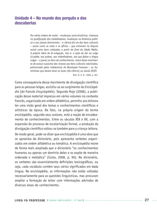 LIVRO DO PROFESSOR LÍNGUA PORTUGUESA · 3O
ANO 27
Unidade 4 – No mundo dos porquês e das
descobertas
Por várias ordens de razão – mudanças socio-históricas, interesse
na qualiﬁcação dos trabalhadores, mudanças na dinâmica políti-
ca e nas classes dominantes – a ciência foi um dos bens culturais
– assim como as artes e os ofícios – que entraram na disputa
social como bens cobiçados a partir do ﬁnal da Idade Média.
A própria ideia de di-vulgação, isto é, a ação de dar ao vulgo
(à plebe, aos pobres, aos trabalhadores, aos que falam a língua
vulgar – o povo) os bens do conhecimento, nasce desse movimen-
to de acesso sucessivo das massas aos bens culturais valorizados,
patronizada pelos intelectuais da Revolução Francesa – os ilu-
ministas que devem levar as luzes (da ciência) ao século XVIII.
ROJO, R. H. R., 2008, p. 587.
Como consequência desse movimento de divulgação cientíﬁca
para as pessoas leigas, assistiu-se ao surgimento da Enciclopé-
dia (do francês Encyclopédie). Segundo Rojo (2008), a publi-
cação desse material impresso em vários volumes no contexto
francês, organizado em ordem alfabética, permitiu aos leitores
ter uma visão geral dos temas e conhecimentos cientíﬁcos e
artísticos da época. De fato, na própria origem do termo
enciclopédia, segundo seus autores, está a noção de encadea-
mento de conhecimentos. Entre os séculos XIX e XX, com a
expansão do processo de escolarização formal, a produção da
divulgação cientíﬁca voltou-se também para a criança-leitora.
De modo geral, pode-se dizer que enciclopédia é uma obra que
se aproxima do dicionário, pois apresenta verbetes organi-
zados em ordem alfabética ou temática. A enciclopédia reúne
de forma mais ampliada que o dicionário “os conhecimentos
humanos ou apenas um domínio deles e os expõe de maneira
ordenada e metódica” (Costa, 2008, p. 90). No dicionário,
os verbetes são essencialmente deﬁnições lexicográﬁcas, ou
seja, cada vocábulo contém seus vários signiﬁcados em dada
língua. Na enciclopédia, as informações não estão voltadas
necessariamente para as questões linguísticas, mas procuram
ampliar a formação do leitor com informações advindas de
diversas áreas do conhecimento.
Port3ºAnoPROF.indd 27Port3ºAnoPROF.indd 27 9/16/10 10:58 AM9/16/10 10:58 AM
 