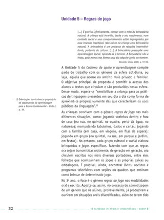32 CADERNOS DE APOIO E APRENDIZAGEM · SMESP
Unidade 5 – Regras de jogo
[...] É preciso, efetivamente, romper com o mito da brincadeira
natural. A criança está inserida, desde o seu nascimento, num
contexto social e seus comportamentos estão impregnados por
essa imersão inevitável. Não existe na criança uma brincadeira
natural. A brincadeira é um processo de relações interindivi-
duais, portanto de cultura. [...] A brincadeira pressupõe uma
aprendizagem social. Aprende-se a brincar. A brincadeira não é
inata, pelo menos nas formas que ela adquire junto ao homem.
BROUGÈRE, Gilles, 2008, p. 97-98.
A Unidade 5 do Caderno de apoio e aprendizagem compõe
parte do trabalho com os gêneros da esfera cotidiana, ou
seja, aquela que ocorre no âmbito mais privado e familiar.
O objetivo principal da proposta é permitir o acesso dos
alunos a textos que circulam e são produzidos nessa esfera.
Desse modo, espera-se “sensibilizar a criança para as práti-
cas de linguagem presentes em seu dia a dia como forma de
aproximá-la progressivamente das que caracterizam os usos
públicos da linguagem”.12
As crianças convivem com o gênero regras de jogo nas mais
diferentes situações, como: jogando sozinhas dentro e fora
de casa (na rua, no quintal, na quadra, perto da água, na
natureza); manipulando tabuleiros, dados e cartas; jogando
com a família (em casa, em viagens, em ﬁlas de espera);
jogando em grupo (no quintal, na rua, em parque e jardins,
em festas). No entanto, cada grupo cultural e social elabora
brinquedos e jogos especíﬁcos, fazendo com que as regras
ora sejam transmitidas oralmente, de geração em geração, ora
circulem escritas nos mais diversos portadores, entre eles
folhetos que acompanham os jogos e as próprias caixas ou
embalagens. É possível, ainda, encontrar livros, revistas e
programas televisivos com seções ou quadros que ensinam
como brincar de determinado jogo.
No 3o
ano, o foco é o gênero regras de jogo nas modalidades
oral e escrita. Aposta-se, assim, no processo de aprendizagem
de um gênero que os alunos, provavelmente, já produziram e
ouviram em situações orais diversiﬁcadas, além de terem tido
12 Orientações curriculares e proposição
de expectativas de aprendizagem
para o Ensino Fundamental – Ciclo I,
p. 34.
Port3ºAnoPROF.indd 32Port3ºAnoPROF.indd 32 9/16/10 10:58 AM9/16/10 10:58 AM
 
