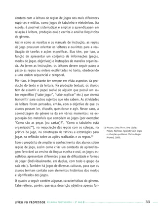 LIVRO DO PROFESSOR LÍNGUA PORTUGUESA · 3O
ANO 33
contato com a leitura de regras de jogos nos mais diferentes
suportes e mídias, como jogos de tabuleiro e eletrônicos. Na
escola, é possível sistematizar e ampliar a aprendizagem em
relação à leitura, produção oral e escrita e análise linguística
do gênero.
Assim como as receitas e os manuais de instrução, as regras
de jogo procuram orientar os leitores e ouvintes para a rea-
lização de tarefas e ações especíﬁcas. Elas têm, por isso, a
função de apresentar um conjunto de informações (peças,
modos de jogar, objetivos) e instruções de maneira organiza-
da. Ao lerem as instruções, os leitores devem seguir passo a
passo as regras ou ordens explicitadas no texto, obedecendo
a uma ordem sequencial e temporal.
Por isso, é importante ter sempre em vista aspectos da pro-
dução do texto e da leitura. Na produção textual, os alunos
têm de assumir o papel social de alguém que possui um sa-
ber especíﬁco (“sabe jogar”, “sabe explicar” etc.) que deverá
transmitir para outros sujeitos que não sabem. As atividades
de leitura foram pensadas, então, com o objetivo de que os
alunos possam ler, discutir, questionar e agir. Nesse caso, a
aprendizagem do gênero se dá em vários momentos: na ex-
ploração dos materiais que compõem os jogos (por exemplo:
“Como são as peças (ou cartas)?”, “Como o tabuleiro está
organizado?”), na negociação das regras com os colegas, na
prática do jogo, na construção de táticas e estratégias para
jogar, na reﬂexão sobre as ações realizadas e as regras.13
Com o propósito de ampliar o conhecimento dos alunos sobre
regras de jogo, assim como criar um contexto de aprendiza-
gem favorável ao ensino da língua escrita e oral, os jogos es-
colhidos apresentam diferentes graus de diﬁculdade e formas
de jogar (individualmente, em duplas, com todo o grupo da
sala etc.). Também há jogos de diversas culturas, para que os
alunos tenham contato com elementos históricos dos modos
e signiﬁcados dos jogos.
O quadro a seguir contém algumas características do gênero.
Cabe reiterar, porém, que essa descrição objetiva apenas for-
13 MACEDO, Lino; PETTY, Ana Lúcia;
PASSOS, Norimar. Aprender com jogos
e situações-problema. Porto Alegre:
Artmed, 2000.
Port3ºAnoPROF.indd 33Port3ºAnoPROF.indd 33 9/16/10 10:58 AM9/16/10 10:58 AM
 