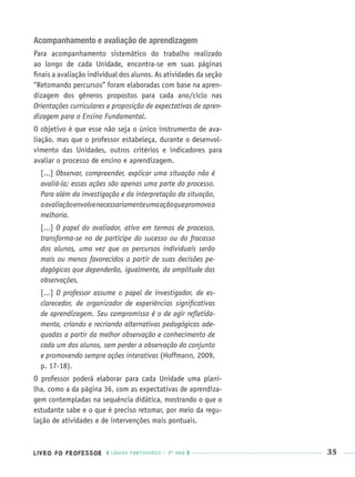 LIVRO DO PROFESSOR LÍNGUA PORTUGUESA · 3O
ANO 35
Acompanhamento e avaliação de aprendizagem
Para acompanhamento sistemático do trabalho realizado
ao longo de cada Unidade, encontra-se em suas páginas
ﬁnais a avaliação individual dos alunos. As atividades da seção
“Retomando percursos” foram elaboradas com base na apren-
dizagem dos gêneros propostos para cada ano/ciclo nas
Orientações curriculares e proposição de expectativas de apren-
dizagem para o Ensino Fundamental.
O objetivo é que esse não seja o único instrumento de ava-
liação, mas que o professor estabeleça, durante o desenvol-
vimento das Unidades, outros critérios e indicadores para
avaliar o processo de ensino e aprendizagem.
[...] Observar, compreender, explicar uma situação não é
avaliá-la; essas ações são apenas uma parte do processo.
Para além da investigação e da interpretação da situação,
aavaliaçãoenvolvenecessariamenteumaaçãoquepromovaa
melhoria.
[...] O papel do avaliador, ativo em termos de processo,
transforma-se no de partícipe do sucesso ou do fracasso
dos alunos, uma vez que os percursos individuais serão
mais ou menos favorecidos a partir de suas decisões pe-
dagógicas que dependerão, igualmente, da amplitude das
observações.
[...] O professor assume o papel de investigador, de es-
clarecedor, de organizador de experiências signiﬁcativas
de aprendizagem. Seu compromisso é o de agir reﬂetida-
mente, criando e recriando alternativas pedagógicas ade-
quadas a partir da melhor observação e conhecimento de
cada um dos alunos, sem perder a observação do conjunto
e promovendo sempre ações interativas (Hoffmann, 2009,
p. 17-18).
O professor poderá elaborar para cada Unidade uma plani-
lha, como a da página 36, com as expectativas de aprendiza-
gem contempladas na sequência didática, mostrando o que o
estudante sabe e o que é preciso retomar, por meio da regu-
lação de atividades e de intervenções mais pontuais.
Port3ºAnoPROF.indd 35Port3ºAnoPROF.indd 35 9/16/10 10:58 AM9/16/10 10:58 AM
 