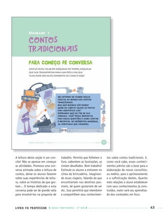 LIVRO DO PROFESSOR LÍNGUA PORTUGUESA · 3O
ANO 43
A leitura desta seção é um con-
vite! Não se apresse em começar
as atividades. Promova uma con-
versa animada sobre a leitura de
contos, deixe os alunos falarem
sobre suas experiências de leitu-
ra, sobre as histórias de que gos-
tam... O tempo dedicado a esta
conversa pode ser de grande valia
para envolvê-los na proposta de
trabalho. Permita que folheiem o
livro, saboreiem as ilustrações, se
sintam desaﬁados. Bom trabalho!
Estimule os alunos a entrarem no
clima da brincadeira, imaginan-
do essas viagens, falando do que
encontrariam nos destinos pos-
síveis, de quem gostariam de ser
etc. Isso permitirá que relembrem
e compartilhem seus conhecimen-
tos sobre contos tradicionais. E,
como você sabe, esses conheci-
mentos prévios são a base para a
elaboração de novos conceitos;
ou melhor, para o aprimoramento
e a soﬁsticação destes. Quanto
mais relações o aluno estabelecer
com seus conhecimentos já cons-
truídos, maior será seu aprendiza-
do dos conteúdos em foco.
Port3ºAnoPROF.indd 43Port3ºAnoPROF.indd 43 9/16/10 10:58 AM9/16/10 10:58 AM
 
