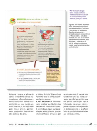 LIVRO DO PROFESSOR LÍNGUA PORTUGUESA · 3O
ANO 47
•P47 Ouvir com atenção
textos lidos ou contados,
estabelecendo conexões com
os conhecimentos prévios,
vivências, crenças e valores.
Antes de começar a leitura do
conto, compartilhe com os alu-
nos algumas informações sobre o
texto: um clássico da literatura
conhecido por todo mundo, um
conto da tradição oral registrado
pelos irmãos Grimm e por Per-
rault, que ganhou diversas ver-
sões ao longo dos anos.
A íntegra do texto “Chapeuzinho
Vermelho” está no DVD que acom-
panha este volume.
É hora de conversar. Seria rele-
vante enfatizar que há diferentes
versões dos contos tradicionais.
É possível que alguns alunos co-
nheçam adaptações ou que te-
nham conhecido a história por
recontagem oral. É natural que
questionem uma ou outra pas-
sagem que não fez sentido para
eles. Releia, o trecho para aferir a
informação, mas procure não res-
ponder segundo sua compreensão
do texto; estimule-os a reﬂetir
sobre as possíveis interpretações
que a leitura permite.
Algumas das leituras propostas
nesta unidade estão previstas
para a sala de leitura; portanto,
é preciso que os professores
discutam previamente a
atividade e depois compartilhem
a reﬂexão sobre a aula. Esta
proposta visa não só ao melhor
aproveitamento do tempo, mas
sobretudo à valorização da
sala de leitura como espaço
escolar onde também se produz
conhecimento.
Port3ºAnoPROF.indd 47Port3ºAnoPROF.indd 47 9/16/10 10:58 AM9/16/10 10:58 AM
 