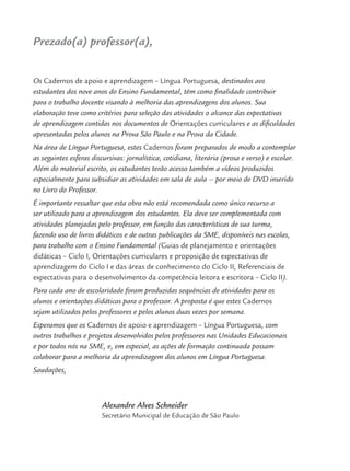 Prezado(a) professor(a),
Os Cadernos de apoio e aprendizagem – Língua Portuguesa, destinados aos
estudantes dos nove anos do Ensino Fundamental, têm como ﬁnalidade contribuir
para o trabalho docente visando à melhoria das aprendizagens dos alunos. Sua
elaboração teve como critérios para seleção das atividades o alcance das expectativas
de aprendizagem contidas nos documentos de Orientações curriculares e as diﬁculdades
apresentadas pelos alunos na Prova São Paulo e na Prova da Cidade.
Na área de Língua Portuguesa, estes Cadernos foram preparados de modo a contemplar
as seguintes esferas discursivas: jornalística, cotidiana, literária (prosa e verso) e escolar.
Além do material escrito, os estudantes terão acesso também a vídeos produzidos
especialmente para subsidiar as atividades em sala de aula – por meio de DVD inserido
no Livro do Professor.
É importante ressaltar que esta obra não está recomendada como único recurso a
ser utilizado para a aprendizagem dos estudantes. Ela deve ser complementada com
atividades planejadas pelo professor, em função das características de sua turma,
fazendo uso de livros didáticos e de outras publicações da SME, disponíveis nas escolas,
para trabalho com o Ensino Fundamental (Guias de planejamento e orientações
didáticas – Ciclo I, Orientações curriculares e proposição de expectativas de
aprendizagem do Ciclo I e das áreas de conhecimento do Ciclo II, Referenciais de
expectativas para o desenvolvimento da competência leitora e escritora – Ciclo II).
Para cada ano de escolaridade foram produzidas sequências de atividades para os
alunos e orientações didáticas para o professor. A proposta é que estes Cadernos
sejam utilizados pelos professores e pelos alunos duas vezes por semana.
Esperamos que os Cadernos de apoio e aprendizagem – Língua Portuguesa, com
outros trabalhos e projetos desenvolvidos pelos professores nas Unidades Educacionais
e por todos nós na SME, e, em especial, as ações de formação continuada possam
colaborar para a melhoria da aprendizagem dos alunos em Língua Portuguesa.
Saudações,
Alexandre Alves Schneider
Secretário Municipal de Educação de São Paulo
Port3ºAnoPROF.indd 5Port3ºAnoPROF.indd 5 9/16/10 10:58 AM9/16/10 10:58 AM
 