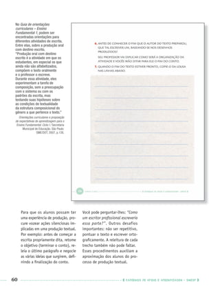 60 CADERNOS DE APOIO E APRENDIZAGEM · SMESP
Para que os alunos possam ter
uma experiência de produção, pro-
cure vozear ações silenciosas im-
plicadas em uma produção textual.
Por exemplo: antes de começar a
escrita propriamente dita, retome
o objetivo (terminar o conto), re-
leia o último parágrafo e negocie
as várias ideias que surgirem, deﬁ-
nindo a ﬁnalização do conto.
Você pode perguntar-lhes: “Como
um escritor proﬁssional escreveria
essa parte?”. Outros desafios
importantes: não ser repetitivo,
pontuar o texto e escrever orto-
graﬁcamente. A releitura de cada
trecho também não pode faltar.
Esses procedimentos auxiliam a
aproximação dos alunos do pro-
cesso de produção textual.
No Guia de orientações
curriculares – Ensino
Fundamental 1, podem ser
encontradas orientações para
diferentes atividades de escrita.
Entre elas, sobre a produção oral
com destino escrito.
“Produção oral com destino
escrito é a atividade em que os
estudantes, em especial os que
ainda não são alfabetizados,
compõem o texto oralmente
e o professor o escreve.
Durante essa atividade, eles
experimentam a tarefa de
composição, sem a preocupação
com o sistema ou com os
padrões da escrita, mas
testando suas hipóteses sobre
as condições de textualidade
da estrutura composicional do
gênero a que pertence o texto.”
Orientações curriculares e proposição
de expectativas de aprendizagem para o
Ensino Fundamental: Ciclo I / Secretaria
Municipal de Educação. São Paulo:
SME/DOT, 2007, p.126.
Port3ºAnoPROF.indd 60Port3ºAnoPROF.indd 60 9/16/10 10:59 AM9/16/10 10:59 AM
 