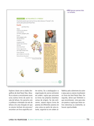 LIVRO DO PROFESSOR LÍNGUA PORTUGUESA · 3O
ANO 73
•P57 Apreciar poemas lidos
ou recitados.
Explore o boxe com os dados bio-
gráﬁcos de José Paulo Paes. Desa-
ﬁe os alunos a encontrarem esses
e/ou outros livros do autor na
sala de leitura. Em parceria com
o professor orientador da sala de
leitura crie uma situação em que
os alunos tenham de procurar/
encontrar um livro especíﬁco en-
tre outros. Se a catalogação e a
organização do acervo estiverem
em ordem, sugira que procurem
os livros nas próprias estantes/
caixas de origem. Se não esti-
verem, separe alguns livros de
poemas de diferentes autores em
uma caixa ou parte de uma es-
tante, organize-os em ordem al-
fabética pelo sobrenome do autor
e peça para os alunos localizarem
os livros de José Paulo Paes. Em
seguida, deixe que folheiem o
que encontraram. Leia para eles
um poema e sugira que leiam ou-
tros silenciosa ou oralmente, se
houver oportunidade.
Port3ºAnoPROF.indd 73Port3ºAnoPROF.indd 73 9/16/10 10:59 AM9/16/10 10:59 AM
 
