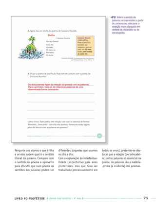 LIVRO DO PROFESSOR LÍNGUA PORTUGUESA · 3O
ANO 75
•P51 Inferir o sentido de
palavras ou expressões a partir
do contexto ou selecionar a
acepção mais adequada em
verbete de dicionário ou de
enciclopédia.
Pergunte aos alunos o que é ilha
e se eles sabem qual é o sentido
literal da palavra. Compare com
o sentido no poema e aproveite
para discutir que num poema os
sentidos das palavras podem ser
diferentes daqueles que usamos
no dia a dia.
Com a exploração da intertextua-
lidade (expectativa para anos
posteriores, mas que deve ser
trabalhada processualmente em
todos os anos), pretende-se des-
tacar que a relação (ou brincadei-
ra) entre palavras é essencial na
poesia. As palavras são a matéria-
-prima (a essência) dos poemas.
Os dois poemas falam da relação da poesia com as palavras.
Para o primeiro, trata-se de relacionar palavras de uma
determinada forma: brincando.
Port3ºAnoPROF.indd 75Port3ºAnoPROF.indd 75 9/16/10 10:59 AM9/16/10 10:59 AM
 