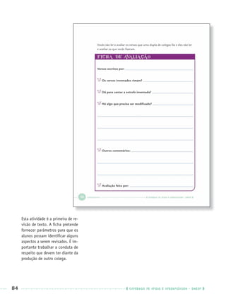 84 CADERNOS DE APOIO E APRENDIZAGEM · SMESP
Esta atividade é a primeira de re-
visão de texto. A ﬁcha pretende
fornecer parâmetros para que os
alunos possam identiﬁcar alguns
aspectos a serem revisados. É im-
portante trabalhar a conduta de
respeito que devem ter diante da
produção de outro colega.
Port3ºAnoPROF.indd 84Port3ºAnoPROF.indd 84 9/16/10 10:59 AM9/16/10 10:59 AM
 