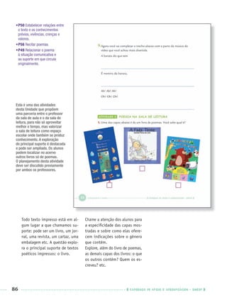 86 CADERNOS DE APOIO E APRENDIZAGEM · SMESP
•P50 Estabelecer relações entre
o texto e os conhecimentos
prévios, vivências, crenças e
valores.
•P56 Recitar poemas.
•P49 Relacionar o poema
à situação comunicativa e
ao suporte em que circula
originalmente.
Todo texto impresso está em al-
gum lugar a que chamamos su-
porte: pode ser um livro, um jor-
nal, uma revista, um cartaz, uma
embalagem etc. A questão explo-
ra o principal suporte de textos
poéticos impressos: o livro.
Chame a atenção dos alunos para
a especiﬁcidade das capas mos-
tradas e sobre como elas ofere-
cem indicações sobre o gênero
que contêm.
Explore, além do livro de poemas,
as demais capas dos livros: o que
os outros contêm? Quem os es-
creveu? etc.
X
Esta é uma das atividades
desta Unidade que propõem
uma parceria entre o professor
da sala de aula e o da sala de
leitura, para não só aproveitar
melhor o tempo, mas valorizar
a sala de leitura como espaço
escolar onde também se produz
conhecimento. A exploração
do principal suporte é destacada
e pode ser ampliada. Os alunos
podem localizar no acervo
outros livros só de poemas.
O planejamento desta atividade
deve ser discutido previamente
por ambos os professores.
Port3ºAnoPROF.indd 86Port3ºAnoPROF.indd 86 9/16/10 10:59 AM9/16/10 10:59 AM
 