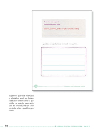 92 CADERNOS DE APOIO E APRENDIZAGEM · SMESP
Sugerimos que você desenvolva
a atividade a seguir em duplas –
cada aluno lerá um verso da qua-
drinha – e organize a apresenta-
ção das leituras para que todas
as duplas leiam a quadrinha pro-
duzida.
(colchão, caminhão, botão, coração, camaleão, dedão)
Port3ºAnoPROF.indd 92Port3ºAnoPROF.indd 92 9/16/10 10:59 AM9/16/10 10:59 AM
 