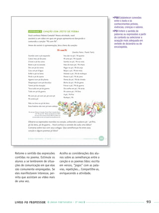 LIVRO DO PROFESSOR LÍNGUA PORTUGUESA · 3O
ANO 93
•P50 Estabelecer conexões
entre o texto e os
conhecimentos prévios,
vivências, crenças e valores.
•P51 Inferir o sentido de
palavras ou expressões a partir
do contexto ou selecionar a
acepção mais adequada em
verbete de dicionário ou de
enciclopédia.
Retome o sentido das expressões
contidas no poema. Estimule os
alunos a se lembrarem de situa-
ções de comunicação em que elas
são comumente empregadas. Se
eles manifestarem interesse, per-
mita que assistam ao vídeo mais
de uma vez.
Acolha as considerações dos alu-
nos sobre as semelhanças entre a
canção e os poemas lidos: escrita
em versos, “jogos” com as pala-
vras, repetições... Compartilhe-as,
enriquecendo a atividade.
Port3ºAnoPROF.indd 93Port3ºAnoPROF.indd 93 9/16/10 10:59 AM9/16/10 10:59 AM
 