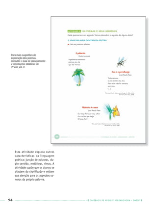 94 CADERNOS DE APOIO E APRENDIZAGEM · SMESP
Para mais sugestões de
exploração dos poemas,
consulte o Guia de planejamento
e orientações didáticas do
3º ano, vol. 2.
Esta atividade explora outras
características da linguagem
poética: junção de palavras, du-
plo sentido, metáforas, rimas. A
atividade supõe que os alunos se
afastem do signiﬁcado e voltem
sua atenção para os aspectos so-
noros da própria palavra.
Port3ºAnoPROF.indd 94Port3ºAnoPROF.indd 94 9/16/10 10:59 AM9/16/10 10:59 AM
 