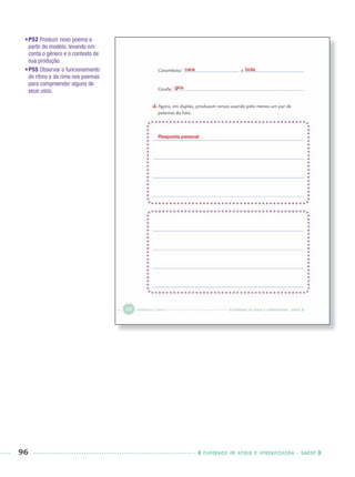 96 CADERNOS DE APOIO E APRENDIZAGEM · SMESP
•P52 Produzir novo poema a
partir do modelo, levando em
conta o gênero e o contexto de
sua produção.
•P55 Observar o funcionamento
do ritmo e da rima nos poemas
para compreender alguns de
seus usos.
Resposta pessoal
cara bola
gira
Port3ºAnoPROF.indd 96Port3ºAnoPROF.indd 96 9/16/10 11:00 AM9/16/10 11:00 AM
 