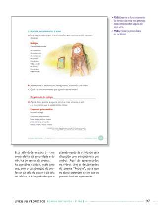 LIVRO DO PROFESSOR LÍNGUA PORTUGUESA · 3O
ANO 97
•P55 Observar o funcionamento
do ritmo e da rima nos poemas
para compreender alguns de
seus usos.
•P57 Apreciar poemas lidos
ou recitados.
Esta atividade explora o ritmo
como efeito da sonoridade e da
métrica de versos do poema.
As questões contam, mais uma
vez, com a colaboração do pro-
fessor da sala de aula e o da sala
de leitura, e é importante que o
planejamento da atividade seja
discutido com antecedência por
ambos. Aqui são apresentados
os vídeos com as declamações
do poema “Relógio”, para que
os alunos percebam o som que os
poemas tentam representar.
Do pêndulo do relógio
Port3ºAnoPROF.indd 97Port3ºAnoPROF.indd 97 9/16/10 11:00 AM9/16/10 11:00 AM
 