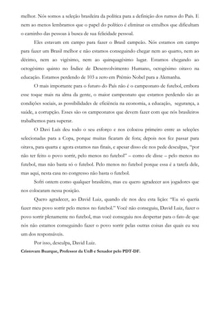 melhor. Nós somos a seleção brasileira da política para a definição dos rumos do País. E
nem ao menos lembramos que o papel do político é eliminar os entulhos que dificultam
o caminho das pessoas à busca de sua felicidade pessoal.
Eles estavam em campo para fazer o Brasil campeão. Nós estamos em campo
para fazer um Brasil melhor e não estamos conseguindo chegar nem ao quarto, nem ao
décimo, nem ao vigésimo, nem ao quinquagésimo lugar. Estamos chegando ao
octogésimo quinto no Índice de Desenvolvimento Humano, octogésimo oitavo na
educação. Estamos perdendo de 103 a zero em Prêmio Nobel para a Alemanha.
O mais importante para o futuro do País não é o campeonato de futebol, embora
esse toque mais na alma da gente, o maior campeonato que estamos perdendo são as
condições sociais, as possibilidades de eficiência na economia, a educação, segurança, a
saúde, a corrupção. Esses são os campeonatos que devem fazer com que nós brasileiros
trabalhemos para superar.
O Davi Luís deu todo o seu esforço e nos colocou primeiro entre as seleções
selecionadas para a Copa, porque muitas ficaram de fora; depois nos fez passar para
oitava, para quarta e agora estamos nas finais, e apesar disso ele nos pede desculpas, “por
não ter feito o povo sorrir, pelo menos no futebol” – como ele disse – pelo menos no
futebol, mas não basta só o futebol. Pelo menos no futebol porque essa é a tarefa dele,
mas aqui, nesta casa no congresso não basta o futebol.
Sofri ontem como qualquer brasileiro, mas eu quero agradecer aos jogadores que
nos colocaram nessa posição.
Quero agradecer, ao David Luiz, quando ele nos deu esta lição: “Eu só queria
fazer meu povo sorrir pelo menos no futebol.” Você não conseguiu, David Luiz, fazer o
povo sorrir plenamente no futebol, mas você conseguiu nos despertar para o fato de que
nós não estamos conseguindo fazer o povo sorrir pelas outras coisas das quais eu sou
um dos responsáveis.
Por isso, desculpa, David Luiz.
Cristovam Buarque, Professor da UnB e Senador pelo PDT-DF.
 