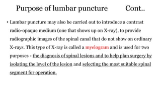 Purpose of lumbar puncture Cont..
• Lumbar puncture may also be carried out to introduce a contrast
radio-opaque medium (one that shows up on X-ray), to provide
radiographic images of the spinal canal that do not show on ordinary
X-rays. This type of X-ray is called a myelogram and is used for two
purposes - the diagnosis of spinal lesions and to help plan surgery by
isolating the level of the lesion and selecting the most suitable spinal
segment for operation.
 