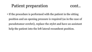 Patient preparation cont..
• If the procedure is performed with the patient in the sitting
position and an opening pressure is required (as in the case of
pseudotumor cerebri), replace the stylet and have an assistant
help the patient into the left lateral recumbent position.
 