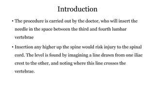 Introduction
• The procedure is carried out by the doctor, who will insert the
needle in the space between the third and fourth lumbar
vertebrae
• Insertion any higher up the spine would risk injury to the spinal
cord. The level is found by imagining a line drawn from one iliac
crest to the other, and noting where this line crosses the
vertebrae.
 