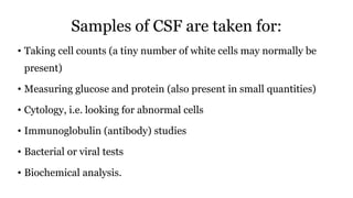 Samples of CSF are taken for:
• Taking cell counts (a tiny number of white cells may normally be
present)
• Measuring glucose and protein (also present in small quantities)
• Cytology, i.e. looking for abnormal cells
• Immunoglobulin (antibody) studies
• Bacterial or viral tests
• Biochemical analysis.
 