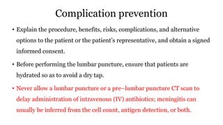 Complication prevention
• Explain the procedure, benefits, risks, complications, and alternative
options to the patient or the patient’s representative, and obtain a signed
informed consent.
• Before performing the lumbar puncture, ensure that patients are
hydrated so as to avoid a dry tap.
• Never allow a lumbar puncture or a pre–lumbar puncture CT scan to
delay administration of intravenous (IV) antibiotics; meningitis can
usually be inferred from the cell count, antigen detection, or both.
 