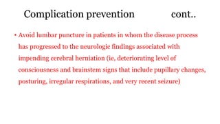 Complication prevention cont..
• Avoid lumbar puncture in patients in whom the disease process
has progressed to the neurologic findings associated with
impending cerebral herniation (ie, deteriorating level of
consciousness and brainstem signs that include pupillary changes,
posturing, irregular respirations, and very recent seizure)
 