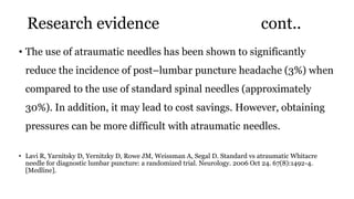 Research evidence cont..
• The use of atraumatic needles has been shown to significantly
reduce the incidence of post–lumbar puncture headache (3%) when
compared to the use of standard spinal needles (approximately
30%). In addition, it may lead to cost savings. However, obtaining
pressures can be more difficult with atraumatic needles.
• Lavi R, Yarnitsky D, Yernitzky D, Rowe JM, Weissman A, Segal D. Standard vs atraumatic Whitacre
needle for diagnostic lumbar puncture: a randomized trial. Neurology. 2006 Oct 24. 67(8):1492-4.
[Medline].
 