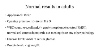 Normal results in adults
• Appearance: Clear
• Opening pressure: 10-20 cm H2 O
• WBC count: 0-5 cells/µL (< 2 polymorphonucleocytes [PMN]);
normal cell counts do not rule out meningitis or any other pathology
• Glucose level: >60% of serum glucose
• Protein level: < 45 mg/dL
 