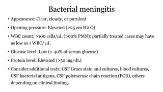 Bacterial meningitis
• Appearance: Clear, cloudy, or purulent
• Opening pressure: Elevated (>25 cm H2 O)
• WBC count: >100 cells/µL (>90% PMN); partially treated cases may have
as low as 1 WBC/ µL
• Glucose level: Low (< 40% of serum glucose)
• Protein level: Elevated (>50 mg/dL)
• Consider additional tests: CSF Gram stain and cultures, blood cultures,
CSF bacterial antigens, CSF polymerase chain reaction (PCR), others
depending on clinical findings
 
