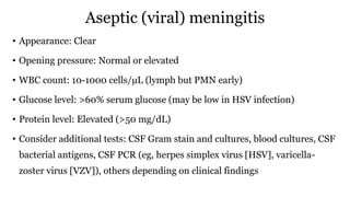 Aseptic (viral) meningitis
• Appearance: Clear
• Opening pressure: Normal or elevated
• WBC count: 10-1000 cells/µL (lymph but PMN early)
• Glucose level: >60% serum glucose (may be low in HSV infection)
• Protein level: Elevated (>50 mg/dL)
• Consider additional tests: CSF Gram stain and cultures, blood cultures, CSF
bacterial antigens, CSF PCR (eg, herpes simplex virus [HSV], varicella-
zoster virus [VZV]), others depending on clinical findings
 