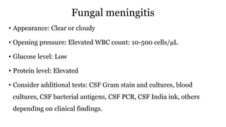 Fungal meningitis
• Appearance: Clear or cloudy
• Opening pressure: Elevated WBC count: 10-500 cells/µL
• Glucose level: Low
• Protein level: Elevated
• Consider additional tests: CSF Gram stain and cultures, blood
cultures, CSF bacterial antigens, CSF PCR, CSF India ink, others
depending on clinical findings.
 
