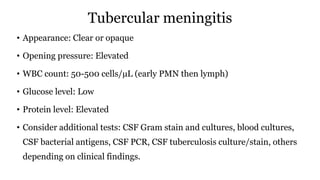 Tubercular meningitis
• Appearance: Clear or opaque
• Opening pressure: Elevated
• WBC count: 50-500 cells/µL (early PMN then lymph)
• Glucose level: Low
• Protein level: Elevated
• Consider additional tests: CSF Gram stain and cultures, blood cultures,
CSF bacterial antigens, CSF PCR, CSF tuberculosis culture/stain, others
depending on clinical findings.
 