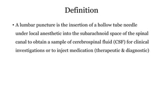 Definition
• A lumbar puncture is the insertion of a hollow tube needle
under local anesthetic into the subarachnoid space of the spinal
canal to obtain a sample of cerebrospinal fluid (CSF) for clinical
investigations or to inject medication (therapeutic & diagnostic)
 