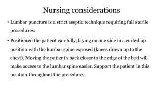 Nursing considerations
• Lumbar puncture is a strict aseptic technique requiring full sterile
procedures.
• Positioned the patient carefully, laying on one side in a curled up
position with the lumbar spine exposed (knees drawn up to the
chest). Moving the patient’s back closer to the edge of the bed will
make access to the lumbar spine easier. Support the patient in this
position throughout the procedure.
 