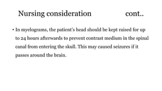 Nursing consideration cont..
• In myelograms, the patient’s head should be kept raised for up
to 24 hours afterwards to prevent contrast medium in the spinal
canal from entering the skull. This may caused seizures if it
passes around the brain.
 